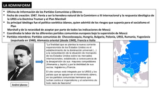 LA KOMINFORM
§ Oficina de Información de los Partidos Comunistas y Obreros
§ Fecha de creación: 1947. Venía a ser la heredera natural de la Comintern o III Internacional y la respuesta ideológica de
la URSS a la Doctrina Truman y el Plan Marshall
§ Su principal ideólogo fue el político soviético Jdanov, quien advirtió de los riesgos que suponía para el socialismo el
Plan
Marshall y de la necesidad de aceptar por parte de todos las indicaciones de Moscú
§ Coordinaba la labor de los diferentes partidos comunistas europeos bajo la supervisión de Moscú
§ Partidos miembros: Partidos comunistas de Checoslovaquia, Hungría, Bulgaria, Polonia, URSS, Rumanía, Yugoslavia
(expulsada en 1948), Alemania oriental (desde 1949), Francia e Italia
Andrei jdanov
 