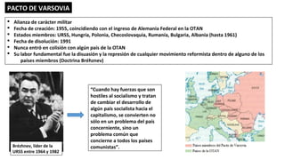 PACTO DE VARSOVIA
§ Alianza de carácter militar
§ Fecha de creación: 1955, coincidiendo con el ingreso de Alemania Federal en la OTAN
§ Estados miembros: URSS, Hungría, Polonia, Checoslovaquia, Rumanía, Bulgaria, Albania (hasta 1961)
§ Fecha de disolución: 1991
§ Nunca entró en colisión con algún país de la OTAN
§ Su labor fundamental fue la disuasión y la represión de cualquier movimiento reformista dentro de alguno de los
países miembros (Doctrina Bréhznev)
“Cuando hay fuerzas que son
hostiles al socialismo y tratan
de cambiar el desarrollo de
algún país socialista hacia el
capitalismo, se convierten no
sólo en un problema del país
concerniente, sino un
problema común que
concierne a todos los países
comunistas”.Brézhnev, líder de la
URSS entre 1964 y 1982
 