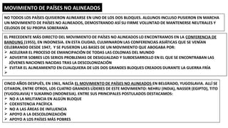 MOVIMIENTO DE PAÍSES NO ALINEADOS
NO TODOS LOS PAÍSES QUISIERON ALINEARSE EN UNO DE LOS DOS BLOQUES. ALGUNOS INCLUSO PUSIERON EN MARCHA
UN MOVIMIENTO DE PAÍSES NO ALINEADOS, DEMOSTRANDO ASÍ SU FIRME VOLUNTAD DE MANTENERSE NEUTRALES Y
CELOSOS DE SU PROPIA SOBERANÍA
EL PRECEDENTE MÁS DIRECTO DEL MOVIMIENTO DE PAÍSES NO ALINEADOS LO ENCONTRAMOS EN LA CONFERENCIA DE
BANDUNG (1955), EN INDONESIA. EN ESTA CIUDAD, CULMINARON LAS CONFERENCIAS ASIÁTICAS QUE SE VENÍAN
CELEBRANDO DESDE 1947, Y SE PUSIERON LAS BASES DE UN MOVIMIENTO QUE ABOGABA POR:
Ø ACELERAR EL PROCESO DE EMANCIPACIÓN DE TODAS LAS COLONIAS DEL MUNDO
Ø ADVERTIR SOBRES LOS SERIOS PROBLEMAS DE DESIGUALDAD Y SUBDESARROLLO EN EL QUE SE ENCONTRABAN LAS
JÓVENES NACIONES NACIDAS TRAS LA DESCOLONIZACIÓN
Ø EVITAR EL ALINEAMIENTO EN CUALQUIERA DE LOS DOS GRANDES BLOQUES CREADOS DURANTE LA GUERRA FRÍA
Ø
CINCO AÑOS DESPUÉS, EN 1961, NACÍA EL MOVIMIENTO DE PAÍSES NO ALINEADOS EN BELGRADO, YUGOSLAVIA. ALLÍ SE
CITARON, ENTRE OTROS, LOS CUATRO GRANDES LÍDERES DE ESTE MOVIMIENTO: NEHRU (INDIA), NASSER (EGIPTO), TITO
(YUGOSLAVIA) Y SUKARNO (INDONESIA). ENTRE SUS PRINCIPALES POSTULADOS DESTACAMOS:
Ø NO A LA MILITANCIA EN ALGÚN BLOQUE
Ø COEXISTENCIA PACÍFICA
Ø NO A LAS ÁREAS DE INFLUENCIA
Ø APOYO A LA DESCOLONIZACIÓN
Ø APOYO A LOS PAÍSES MÁS POBRES
 