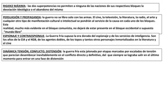 RIGIDEZ MÁXIMA: las dos superpotencias no permiten a ninguna de las naciones de sus respectivos bloques la
desviación ideológica o el abandono del mismo
PERSUASIÓN Y PROPAGANDA: la guerra no se libra solo con las armas. El cine, la televisión, la literatura, la radio, el arte y
cualquier otro tipo de manifestación cultural o intelectual se pondrán al servicio de la causa en cada uno de los bloques.
Esta
realidad, mucho más evidente en el bloque comunista, no dejará de estar presente en el bloque occidental o supuesto
“mundo libre”
ESPIONAJE Y CONTRAESPIONAJE. La Guerra Fría supuso la era dorada del espionaje y de los servicios de inteligencia. Son
los años de la CIA y el KGB, de los agentes dobles, de los topos y tantos otros personajes inmortalizados en la literatura y
el cine
DINÁMICA TENSIÓN, CONFLICTO, DISTENSIÓN: la guerra fría esta jalonada por etapas marcadas por escaladas de tensión
que parecían desembocar inevitablemente en el conflicto directo y definitivo, del que siempre se lograba salir en el último
momento para entrar en una fase de distensión
 
