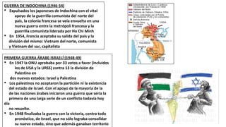 GUERRA DE INDOCHINA (1946-54)
§ Expulsados los japoneses de Indochina con el vital
apoyo de la guerrilla comunista del norte del
país, la colonia francesa se veía envuelta en una
nueva guerra entre la metrópoli francesa y la
guerrilla comunista liderada por Ho Chi Minh
§ En 1954, Francia aceptaba su salida del país y la
división del mismo: Vietnam del norte, comunista
y Vietnam del sur, capitalista
PRIMERA GUERRA ÁRABE-ISRAELÍ (1948-49)
§ En 1947 la ONU aprobaba por 33 votos a favor (incluidos
los de USA y la URSS) contra 13 la división de
Palestina en
dos nuevos estados: Israel y Palestina
§ Los palestinos no aceptaron la partición ni la existencia
del estado de Israel. Con el apoyo de la mayoría de la
de las naciones árabes iniciaron una guerra que sería la
primera de una larga serie de un conflicto todavía hoy
día
no resuelto.
§ En 1948 finalizaba la guerra con la victoria, contra todo
pronóstico, de Israel, que no sólo lograba consolidar
su nuevo estado, sino que además ganaban territorio
 