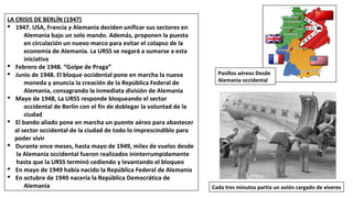 LA CRISIS DE BERLÍN (1947)
§ 1947. USA, Francia y Alemania deciden unificar sus sectores en
Alemania bajo un solo mando. Además, proponen la puesta
en circulación un nuevo marco para evitar el colapso de la
economía de Alemania. La URSS se negará a sumarse a esta
iniciativa
§ Febrero de 1948. “Golpe de Praga”
§ Junio de 1948. El bloque occidental pone en marcha la nueva
moneda y anuncia la creación de la República Federal de
Alemania, consagrando la inmediata división de Alemania
§ Mayo de 1948, La URSS responde bloqueando el sector
occidental de Berlín con el fin de doblegar la voluntad de la
ciudad
§ El bando aliado pone en marcha un puente aéreo para abastecer
al sector occidental de la ciudad de todo lo imprescindible para
poder vivir
§ Durante once meses, hasta mayo de 1949, miles de vuelos desde
la Alemania occidental fueron realizados ininterrumpidamente
hasta que la URSS terminó cediendo y levantando el bloqueo
§ En mayo de 1949 había nacido la República Federal de Alemania
§ En octubre de 1949 nacería la República Democrática de
Alemania Cada tres minutos partía un avión cargado de víveres
Pasillos aéreos Desde
Alemania occidental
 