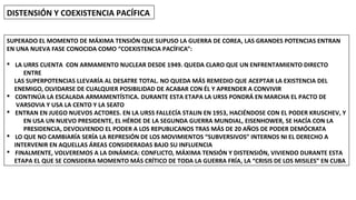 DISTENSIÓN Y COEXISTENCIA PACÍFICA
SUPERADO EL MOMENTO DE MÁXIMA TENSIÓN QUE SUPUSO LA GUERRA DE COREA, LAS GRANDES POTENCIAS ENTRAN
EN UNA NUEVA FASE CONOCIDA COMO “COEXISTENCIA PACÍFICA”:
§ LA URRS CUENTA CON ARMAMENTO NUCLEAR DESDE 1949. QUEDA CLARO QUE UN ENFRENTAMIENTO DIRECTO
ENTRE
LAS SUPERPOTENCIAS LLEVARÍA AL DESATRE TOTAL. NO QUEDA MÁS REMEDIO QUE ACEPTAR LA EXISTENCIA DEL
ENEMIGO, OLVIDARSE DE CUALQUIER POSIBILIDAD DE ACABAR CON ÉL Y APRENDER A CONVIVIR
§ CONTINÚA LA ESCALADA ARMAMENTÍSTICA. DURANTE ESTA ETAPA LA URSS PONDRÁ EN MARCHA EL PACTO DE
VARSOVIA Y USA LA CENTO Y LA SEATO
§ ENTRAN EN JUEGO NUEVOS ACTORES. EN LA URSS FALLECÍA STALIN EN 1953, HACIÉNDOSE CON EL PODER KRUSCHEV, Y
EN USA UN NUEVO PRESIDENTE, EL HÉROE DE LA SEGUNDA GUERRA MUNDIAL, EISENHOWER, SE HACÍA CON LA
PRESIDENCIA, DEVOLVIENDO EL PODER A LOS REPUBLICANOS TRAS MÁS DE 20 AÑOS DE PODER DEMÓCRATA
§ LO QUE NO CAMBIARÍA SERÍA LA REPRESIÓN DE LOS MOVIMIENTOS “SUBVERSIVOS” INTERNOS NI EL DERECHO A
INTERVENIR EN AQUELLAS ÁREAS CONSIDERADAS BAJO SU INFLUENCIA
§ FINALMENTE, VOLVEREMOS A LA DINÁMICA: CONFLICTO, MÁXIMA TENSIÓN Y DISTENSIÓN, VIVIENDO DURANTE ESTA
ETAPA EL QUE SE CONSIDERA MOMENTO MÁS CRÍTICO DE TODA LA GUERRA FRÍA, LA “CRISIS DE LOS MISILES” EN CUBA
 