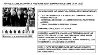 Eisenhower en su toma de posesión (1953)
NUEVOS ACTORES. EISENHOWER. PRESIDENTE DE LOS ESTADOS UNIDOS ENTRE 1953 Y 1961
EISENHOWER ABRE UNA NUEVA ETAPA CARGADA DE BUENAS INTENCIONES:
§ CREACIÓN DE UNA AGENCIA INTERNACIONAL DE ENERGÍA ATÓMICA
CON FINES PACÍFICOS
• CONFERENCIA DE BERLÍN DE 1954 SOBRE UNA POSIBLE REUNIFICACIÓN
ALEMANA
§ CUMBRE DE GINEBRA DE 1955 SOBRE DESARME
LAMENTABLEMENTE, TODAS FRACASARON
DURANTE SU MANDATO SE DESARROLLÓ LA “TEORÍA DEL DOMINÓ”, LO
QUE LLEVÓ A USA A INTERVENIR EN VIETNAM Y GUATEMALA, Y DEJAR
PREPARADA LA MALOGRADA INVASIÓN DE CUBA.
ADEMÁS SE EXTENDIÓ EL PLAN MARSHALL A NUEVOS PAÍSES EN SU AFÁN
POR DETENER LA EXPANSIÓN DEL COMUNISMO
DESDE EL PUNTO DE VISTA ECONÓMICO, USA VIVIRÁ UN MOMENTO
DORADO, TERMINÁNDOSE DE FORJAR LA PODEROSA Y NUMEROSA CLASE
MEDIA AMERICANA
 