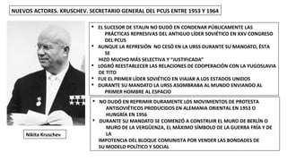 NUEVOS ACTORES. KRUSCHEV. SECRETARIO GENERAL DEL PCUS ENTRE 1953 Y 1964
Nikita Kruschev
§ EL SUCESOR DE STALIN NO DUDÓ EN CONDENAR PÚBLICAMENTE LAS
PRÁCTICAS REPRESIVAS DEL ANTIGUO LÍDER SOVIÉTICO EN XXV CONGRESO
DEL PCUS
§ AUNQUE LA REPRESIÓN NO CESÓ EN LA URSS DURANTE SU MANDATO, ÉSTA
SE
HIZO MUCHO MÁS SELECTIVA Y “JUSTIFICADA”
§ LOGRÓ REESTABLECER LAS RELACIONES DE COOPERACIÓN CON LA YUGOSLAVIA
DE TITO
§ FUE EL PRIMER LÍDER SOVIÉTICO EN VIAJAR A LOS ESTADOS UNIDOS
§ DURANTE SU MANDATO LA URSS ASOMBRABA AL MUNDO ENVIANDO AL
PRIMER HOMBRE AL ESPACIO
§ NO DUDÓ EN REPRIMIR DURAMENTE LOS MOVIMIENTOS DE PROTESTA
ANTISOVIÉTICOS PRODUCIDOS EN ALEMANIA ORIENTAL EN 1953 O
HUNGRÍA EN 1956
§ DURANTE SU MANDATO SE COMENZÓ A CONSTRUIR EL MURO DE BERLÍN O
MURO DE LA VERGÜENZA, EL MÁXIMO SÍMBOLO DE LA GUERRA FRÍA Y DE
LA
IMPOTENCIA DEL BLOQUE COMUNISTA POR VENDER LAS BONDADES DE
SU MODELO POLÍTICO Y SOCIAL
 