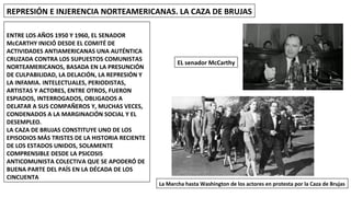 REPRESIÓN E INJERENCIA NORTEAMERICANAS. LA CAZA DE BRUJAS
ENTRE LOS AÑOS 1950 Y 1960, EL SENADOR
McCARTHY INICIÓ DESDE EL COMITÉ DE
ACTIVIDADES ANTIAMERICANAS UNA AUTÉNTICA
CRUZADA CONTRA LOS SUPUESTOS COMUNISTAS
NORTEAMERICANOS, BASADA EN LA PRESUNCIÓN
DE CULPABILIDAD, LA DELACIÓN, LA REPRESIÓN Y
LA INFAMIA. INTELECTUALES, PERIODISTAS,
ARTISTAS Y ACTORES, ENTRE OTROS, FUERON
ESPIADOS, INTERROGADOS, OBLIGADOS A
DELATAR A SUS COMPAÑEROS Y, MUCHAS VECES,
CONDENADOS A LA MARGINACIÓN SOCIAL Y EL
DESEMPLEO.
LA CAZA DE BRUJAS CONSTITUYE UNO DE LOS
EPISODIOS MÁS TRISTES DE LA HISTORIA RECIENTE
DE LOS ESTADOS UNIDOS, SOLAMENTE
COMPRENSIBLE DESDE LA PSICOSIS
ANTICOMUNISTA COLECTIVA QUE SE APODERÓ DE
BUENA PARTE DEL PAÍS EN LA DÉCADA DE LOS
CINCUENTA
EL senador McCarthy
La Marcha hasta Washington de los actores en protesta por la Caza de Brujas
 
