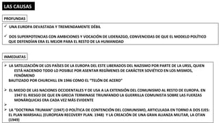 LAS CAUSAS
ü UNA EUROPA DEVASTADA Y TREMENDAMENTE DÉBIL
ü DOS SUPERPOTENCIAS CON AMBICIONES Y VOCACIÓN DE LIDERAZGO, CONVENCIDAS DE QUE EL MODELO POLÍTICO
QUE DEFENDÍAN ERA EL MEJOR PARA EL RESTO DE LA HUMANIDAD
PROFUNDAS
INMEDIATAS
Ø LA SATELIZACIÓN DE LOS PAÍSES DE LA EUROPA DEL ESTE LIBERADOS DEL NAZISMO POR PARTE DE LA URSS, QUIEN
ESTÁ HACIENDO TODO LO POSIBLE POR ASENTAR REGÍMENES DE CARÁCTER SOVIÉTICO EN LOS MISMOS,
FENÓMENO
BAUTIZADO POR CHURCHILL EN 1946 COMO EL “TELÓN DE ACERO”
Ø EL MIEDO DE LAS NACIONES OCCIDENTALES Y DE USA A LA EXTENSIÓN DEL COMUNISMO AL RESTO DE EUROPA. EN
1947 EL RIESGO DE QUE EN GRECIA TERMINASE TRIUNFANDO LA GUERRILLA COMUNISTA SOBRE LAS FUERZAS
MONÁRQUICAS ERA CADA VEZ MÁS EVIDENTE
Ø
Ø LA “DOCTRINA TRUMAN” (1947) O POLÍTICA DE CONTENCIÓN DEL COMUNISMO, ARTICULADA EN TORNO A DOS EJES:
EL PLAN MARSHALL (EUROPEAN RECOVERY PLAN. 1948) Y LA CREACIÓN DE UNA GRAN ALIANZA MILITAR, LA OTAN
(1949)
 