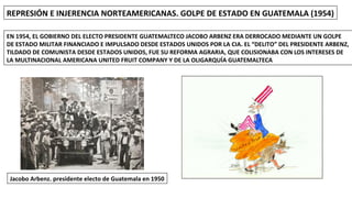 REPRESIÓN E INJERENCIA NORTEAMERICANAS. GOLPE DE ESTADO EN GUATEMALA (1954)
EN 1954, EL GOBIERNO DEL ELECTO PRESIDENTE GUATEMALTECO JACOBO ARBENZ ERA DERROCADO MEDIANTE UN GOLPE
DE ESTADO MILITAR FINANCIADO E IMPULSADO DESDE ESTADOS UNIDOS POR LA CIA. EL “DELITO” DEL PRESIDENTE ARBENZ,
TILDADO DE COMUNISTA DESDE ESTADOS UNIDOS, FUE SU REFORMA AGRARIA, QUE COLISIONABA CON LOS INTERESES DE
LA MULTINACIONAL AMERICANA UNITED FRUIT COMPANY Y DE LA OLIGARQUÍA GUATEMALTECA
Jacobo Arbenz. presidente electo de Guatemala en 1950
 