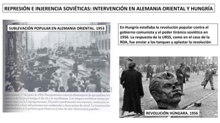 REPRESIÓN E INJERENCIA SOVIÉTICAS: INTERVENCIÓN EN ALEMANIA ORIENTAL Y HUNGRÍA
SUBLEVACIÓN POPULAR EN ALEMANIA ORIENTAL. 1953
REVOLUCIÓN HÚNGARA. 1956
En Hungría estallaba la revolución popular contra el
gobierno comunista y el poder tiránico soviético en
1956. La respuesta de la URSS, como en el caso de la
RDA, fue enviar a los tanques y aplastar la revolución
 