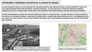 REPRESIÓN E INJERENCIA SOVIÉTICAS: EL MURO DE BERLÍN
EN 1958, KRUSCHEV EXIGÍA A LAS AUTORIDADES DE ALEMANIÁ ORIENTAL QUE PARESEN EN SECO LA FUGA CONSTANTE Y MASIVA DE
SUS CONCIUDADANOS DESDE BERLÍN ORIENTAL A BERLÍN OCCIDENTAL. SE CALCULABA QUE EL ÉXODO DE SÚBDITOS ALEMANES
COMUNISTAS HACIA EL “MUNDO LIBRE” ENTRE 1949 Y 1961 ASCENDÍA A UNA CIFRA CERCANA A LOS DOS MILLONES DE PERSONAS
EN 1961 COMENZABAN LAS OBRAS DEL MURO DE BERLÍN QUE PARTÍA LA CIUDAD EN DOS Y AISLABA AÚN MÁS EL BERLÍN OCCIDENTAL
DEL RESTO DE LA ALEMANIA FEDERAL. FINALIZADO ESE MISMO AÑO, EL MURO TENÍA CINCO METROS DE ALTO Y UN PERÍMETRO DE 120
KM. DESDE 1961 HASTA 1989 SE CALCULA QUE LOGRARON CRUZARLO UNAS 5.000 PERSONAS, MURIENDO CERCA DE DOS CENTENARES
EN EL INTENTO
“Muro de Protección Antifascista”, nombre oficial dado
por las autoridades de la RDA al famoso muro de Berlín
Mapa con el perímetro completo del muro
 