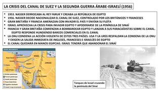 LA CRISIS DEL CANAL DE SUEZ Y LA SEGUNDA GUERRA ÁRABE-ISRAELÍ (1956)
§ 1953. NASSER DERROCABA AL REY FARUK Y CREABA LA REPÚBLICA DE EGIPTO
§ 1956. NASSER DECIDE NACIONALIZAR EL CANAL DE SUEZ, CONTROLADO POR LOS BRITÁNICOS Y FRANCESES
§ GRAN BRETAÑA Y FRANCIA AMENAZAN CON INVADIR EL PAÍS Y ENVÍAN SU FLOTA
§ ISRAEL APROVECHA LA CRISIS PARA INVADIR EGIPTO Y APODERARSE DE LA PENÍNSULA DE SINAÍ
§ FRANCIA Y GRAN BRETAÑA COMIENZAN A BOMBARDEAR EGIPTO Y LANZAN A SUS PARACAÍDISTAS SOBRE EL CANAL.
EGIPTO RESPONDE HUNDIENDO BARCOS COMERCIALES EN EL CANAL
§ LA ONU CONDENA LA ACCIÓN VIOLENTA DE ESTOS TRES PAÍSES. USA Y LA URSS RESPALDAN LA CONDENA DE LA ONU
Y EXIGEN LA SALIDA INMEDIATA DE INGLESES, FRANCESES E ISRAELÍES DE EGIPTO
§ EL CANAL QUEDARÁ EN MANOS EGIPCIAS. ISRAEL TENDRÁ QUE ABANDONAR EL SINAÍ
Tanques de Israel cruzando
la península del Sinaí
 