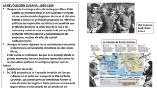 LA REVOLUCIÓN CUBANA. 1956-1959
§ Después de tres largos años de lucha guerrillera, Fidel
Castro, su hermano Raúl, el Che Guevara y el resto
de los revolucionarios lograban derrocar al dictador
Batista e iniciar un profundo programa de reformas
políticas de inspiración socialista y nacionalista que
pretendía devolver la soberanía de la isla a los
cubanos y construir una sociedad más justa y libre:
profunda reforma agraria y nacionalización de
empresas, muchas de ellas de capital
norteamericano
§ Aunque el nuevo régimen no se consideraba comunista
y prometía la convocatoria inmediata de elecciones
libres,
éstas nunca re realizaron. Lo que si se produjo desde el
primer momento fue una durísima represión contra los
responsables políticos del antiguo régimen que no
habían
podido huir de la isla
§ En 1961 se producía la fracasada invasión de fuerzas
cubanas en el exilio con apoyo de la CIA en Bahía
Cochinos. Las consecuencias inmediatas fueron la
radicalización del régimen hacia posturas claramente
izquierdistas y la búsqueda de un protector de
Che Guevara,
Raúl y Fidel
Castro
La invasión de Bahía Cochinos
 