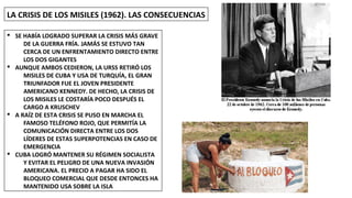 LA CRISIS DE LOS MISILES (1962). LAS CONSECUENCIAS
§ SE HABÍA LOGRADO SUPERAR LA CRISIS MÁS GRAVE
DE LA GUERRA FRÍA. JAMÁS SE ESTUVO TAN
CERCA DE UN ENFRENTAMIENTO DIRECTO ENTRE
LOS DOS GIGANTES
§ AUNQUE AMBOS CEDIERON, LA URSS RETIRÓ LOS
MISILES DE CUBA Y USA DE TURQUÍA, EL GRAN
TRIUNFADOR FUE EL JOVEN PRESIDENTE
AMERICANO KENNEDY. DE HECHO, LA CRISIS DE
LOS MISILES LE COSTARÍA POCO DESPUÉS EL
CARGO A KRUSCHEV
§ A RAÍZ DE ESTA CRISIS SE PUSO EN MARCHA EL
FAMOSO TELÉFONO ROJO, QUE PERMITÍA LA
COMUNICACIÓN DIRECTA ENTRE LOS DOS
LÍDERES DE ESTAS SUPERPOTENCIAS EN CASO DE
EMERGENCIA
§ CUBA LOGRÓ MANTENER SU RÉGIMEN SOCIALISTA
Y EVITAR EL PELIGRO DE UNA NUEVA INVASIÓN
AMERICANA. EL PRECIO A PAGAR HA SIDO EL
BLOQUEO COMERCIAL QUE DESDE ENTONCES HA
MANTENIDO USA SOBRE LA ISLA
 