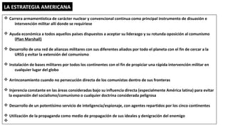 LA ESTRATEGIA AMERICANA
v Carrera armamentística de carácter nuclear y convencional continua como principal instrumento de disuasión e
intervención militar allí donde se requiriese
v Ayuda económica a todos aquellos países dispuestos a aceptar su liderazgo y su rotunda oposición al comunismo
(Plan Marshall)
v Desarrollo de una red de alianzas militares con sus diferentes aliados por todo el planeta con el fin de cercar a la
URSS y evitar la extensión del comunismo
v Instalación de bases militares por todos los continentes con el fin de propiciar una rápida intervención militar en
cualquier lugar del globo
v Arrinconamiento cuando no persecución directa de los comunistas dentro de sus fronteras
v Injerencia constante en las áreas consideradas bajo su influencia directa (especialmente América latina) para evitar
la expansión del socialismo/comunismo o cualquier doctrina considerada peligrosa
v Desarrollo de un potentísimo servicio de inteligencia/espionaje, con agentes repartidos por los cinco continentes
v Utilización de la propaganda como medio de propagación de sus ideales y denigración del enemigo
v
 