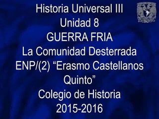 Historia Universal III
Unidad 8
GUERRA FRIA
La Comunidad Desterrada
ENP/(2) “Erasmo Castellanos
Quinto”
Colegio de Historia
2015-2016
 