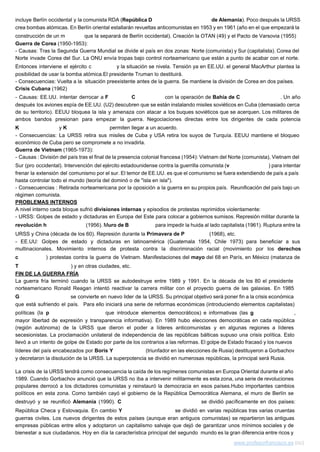 incluye Berlín occidental y la comunista RDA (​República D​emocrática de Alemania​). Poco después la URSS                             
crea bombas atómicas. En Berlín oriental estallarán revueltas anticomunistas en 1953 y en 1961 (año en el que empezará la                                       
construcción de un m​uro​ que la separará de Berlín occidental). Creación la OTAN (49) y el Pacto de Varsovia (1955) 
Guerra de Corea​ (1950­1953): 
­ Causas: Tras la Segunda Guerra Mundial se divide el país en dos zonas: Norte (comunista) y Sur (capitalista). Corea del                                         
Norte invade Corea del Sur. La ONU envía tropas bajo control norteamericano que están a punto de acabar con el norte.                                         
Entonces interviene el ejército c​hino ​y la situación se nivela. Tensión ya en EE.UU. el general MacArthur plantea la                                   
posibilidad de usar la bomba atómica.El presidente Truman lo destituirá.   
­ Consecuencias: Vuelta a la  situación preexistente antes de la guerra. Se mantiene la división de Corea en dos países.  
Crisis Cubana​ (1962) 
­ Causas: EE.UU. intentar derrocar a ​F​idel ​C​astro ​con la operación de ​Bahía de C​ochinos​. Un año                               
después los aviones espía de EE.UU. (U2) descubren que se están instalando misiles soviéticos en Cuba (demasiado cerca                                   
de su territorio). EEUU bloquea la isla y amenaza con atacar a los buques soviéticos que se acerquen. Los militares de                                         
ambos bandos presionan para empezar la guerra. Negociaciones directas entre los dirigentes de cada potencia                             
K​ennedy​ ​y ​K​ruschev​ ​permiten llegar a un acuerdo. 
­ Consecuencias: La URSS retira sus misiles de Cuba y USA retira los suyos de Turquía. EEUU mantiene el bloqueo                                       
económico de Cuba pero se compromete a no invadirla.  
Guerra de Vietnam​ (1965­1973): 
­ Causas : División del país tras el final de la presencia colonial francesa (1954): Vietnam del Norte (comunista), Vietnam del                                         
Sur (pro occidental). Intervención del ejército estadounidense contra la guerrilla comunista (​v​ietcong​) para intentar                           
frenar la extensión del comunismo por el sur. El temor de EE.UU. es que el comunismo se fuera extendiendo de país a país                                             
hasta controlar todo el mundo (teoría del dominó o de "isla en isla").  
­ Consecuencias : Retirada norteamericana por la oposición a la guerra en su propios país. Reunificación del país bajo un                                       
régimen comunista. 
PROBLEMAS INTERNOS 
A nivel interno cada bloque sufrió ​divisiones internas ​y episodios de protestas reprimidos violentamente: 
­ URSS: Golpes de estado y dictaduras en Europa del Este para colocar a gobiernos sumisos. Represión militar durante la                                       
revolución h​úngara ​(1956). M​uro de B​erlín ​para impedir la huida al lado capitalista (1961). Ruptura entre la                               
URSS y China (década de los 60). Represión durante la ​Primavera de P​raga​ (1968), etc. 
­ EE.UU: Golpes de estado y dictaduras en latinoamérica (Guatemala 1954, Chile 1973) para beneficiar a sus                                 
multinacionales. Movimiento internos de protesta contra la discriminación racial (movimiento por los ​derechos                         
c​iviles​) protestas contra la guerra de Vietnam. Manifestaciones del ​mayo ​del 68 en París, en México (matanza de                                   
T​latelolco​) y en otras ciudades, etc. 
FIN DE LA GUERRA FRÍA 
La guerra fría terminó cuando la URSS se autodestruye entre 1989 y 1991. En la década de los 80 el presidente                                         
norteamericano Ronald Reagan intentó reactivar la carrera militar con el proyecto guerra de las galaxias. En 1985                                 
G​orbachov ​se convierte en nuevo lider de la URSS. Su principal objetivo será poner fin a la crisis económica                                   
que está sufriendo el país. Para ello iniciará una serie de reformas económicas (introduciendo elementos capitalistas)                               
políticas (la ​p​erestroica que introduce elementos democráticos) e informativas (las ​g​lásnost​,                     
mayor libertad de expresión y transparencia informativa). En 1989 hubo elecciones democráticas en cada república                             
(región autónoma) de la URSS que dieron el poder a líderes anticomunistas y en algunas regiones a líderes                                   
secesionistas. La proclamación unilateral de independencia de las repúblicas bálticas supuso una crisis política. Esto                             
llevó a un intento de golpe de Estado por parte de los contrarios a las reformas. El golpe de Estado fracasó y los nuevos                                               
líderes del país encabezados por ​Boris Y​eltsin (triunfador en las elecciones de Rusia) destituyeron a Gorbachov                               
y decretaron la disolución de la URSS. La superpotencia se dividió en numerosas repúblicas, la principal será Rusia.  
La crisis de la URSS tendrá como consecuencia la caída de los regímenes comunistas en Europa Oriental durante el año                                       
1989. Cuando Gorbachov anunció que la URSS no iba a intervenir militarmente es esta zona, una serie de revoluciones                                     
populares derrocó a los dictadores comunistas y reinstauró la democracia en esos países.Hubo importantes cambios                             
políticos en esta zona. Como también cayó el gobierno de la República Democrática Alemana, el muro de Berlín se                                     
destruyó y se reunificó ​Alemania ​(1990). ​C​hecoslovaquia ​se dividió pacíficamente en dos países:                       
República Checa y Eslovaquia. En cambio ​Y​ugoslavia se dividió en varias repúblicas tras varias cruentas                             
guerras civiles. Los nuevos dirigentes de estos países (aunque eran antiguos comunistas) se repartieron las antiguas                               
empresas públicas entre ellos y adoptaron un capitalismo salvaje que dejó de garantizar unos mínimos sociales y de                                   
bienestar a sus ciudadanos. Hoy en día la característica principal del segundo mundo es la gran diferencia entre ricos y                                       
www.profesorfrancisco.es​ (cc)  
 