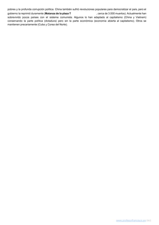 pobres y la profunda corrupción política. China también sufrió revoluciones populares para democratizar el país, pero el                                 
gobierno la reprimió duramente (​Matanza de la plaza T​ian'anmen​, cerca de 3.000 muertos). Actualmente han                             
sobrevivido pocos países con el sistema comunista. Algunos lo han adaptado al capitalismo (China y Vietnam)                               
conservando la parte política (dictadura) pero sin la parte económica (economía abierta al capitalismo). Otros se                               
mantienen precariamente (Cuba y Corea del Norte).  
 
www.profesorfrancisco.es​ (cc)  
 