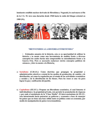 inminente estallido nuclear derivado de Hiroshima y Nagasaki, lo cual marco el fin
de la 2 G. M. tuvo una duración desde 1948 hasta la caída del bloque oriental en
1989 (91).




              “BIENVENIDOS A LA HISTORIA ENTRETENIDA”

       I.  Estimados amantes de la historia, esta es su oportunidad de utilizar la
       historia y tu mente como una herramienta de análisis frente a diversos
       conceptos los cuales harán más comprensible tu entendimiento frente a la
       Guerra Fría. Pero es necesario esclarecer ciertos conceptos políticos de
       entonces. ¡Abre tu mente a la Historia¡



a) Socialismo (U.R.S.S.): Como doctrina que propugne la propiedad y
   administración colectiva o estatal de los medios de producción, de cambio y de
   distribución, así como la regulación por el estado de las actividades económicas
   y sociales y de la distribución de los bienes. Para los rusos es una via para
   lograr la paz y unificación del pueblo.



b) Capitalismo (EE.UU.): Propone un liberalismo económico, el cual fomenta el
   individualismo y la propiedad privada, este permite la acumulación de riquezas
   y por ende el nacimiento de la “Clase Media”. El intervencionismo de EE.UU.
   esta intencionado hacia potenciar su gobierno y economía a base de manejar
   los países que no tiene una base sólida tanto en política como en economía, por
   medio de manipulación de países tercermundistas.
 