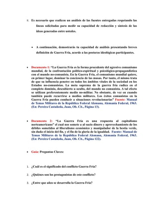 II. Es necesario que realicen un análisis de las fuentes entregadas respetando las
        líneas solicitadas para medir su capacidad de redacción y síntesis de las
        ideas generadas entre ustedes.




    •   A continuación, demostrarás tu capacidad de análisis presentando breves
        definición de Guerra Fría, acorde a las posturas ideológicas participantes.



•   Documento 1: “La Guerra Fría es la forma procedente del agresivo comunismo
    mundial, de la confrontación político-espiritual y psicológico-propagandística
    con el mundo no-comunista. En la Guerra Fría, el comunismo mundial quiere,
    en primer lugar, dominar la conciencia de las masas. Por tanto, el mismo trata
    de que su influencia penetre en todos los ámbitos vitales de la sociedad en los
    Estados no-comunistas. La meta suprema de la guerra fría radica en el
    completo dominio, descubierto u oculto, del mundo no comunista. A tal efecto
    se utilizan preferentemente medio no-militar. No obstante, de vez en cuando
    también puede recurrirse a medios militares. Los éxitos comunistas en la
    Guerra Fría pueden conducir a situaciones revolucionarias” Fuente: Manual
    de Temas Militares de la República Federal Alemana, Alemania Federal, 1963.
    (En: Pereira Castañeda, Juan, Ob. Cit., Página 13).



•   Documento 2: “La Guerra Fría es una respuesta al capitalismo
    norteamericano” el cual nos somete a al sucio dinero y aprovechamiento de los
    débiles sometidos al liberalismo económico y manipulador de la bestia verde,
    sin duda el inicio del fin, y el fin de la gloria de la igualdad. Fuente: Manual de
    Temas Militares de la República Federal Alemana, Alemania Federal, 1963.
    (En: Pereira Castañeda, Juan, Ob. Cit., Página 122).



•   Guía: Preguntas Claves:



1. ¿Cuál es el significado del conflicto Guerra Fría?

2. ¿Quiénes son los protagonistas de este conflicto?

3. ¿Entre que años se desarrolla la Guerra Fría?
 