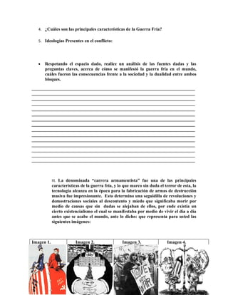 4. ¿Cuáles son las principales características de la Guerra Fría?

   5. Ideologías Presentes en el conflicto:




   •   Respetando el espacio dado, realice un análisis de las fuentes dadas y las
       preguntas claves, acerca de cómo se manifestó la guerra fría en el mundo,
       cuáles fueron las consecuencias frente a la sociedad y la dualidad entre ambos
       bloques.
_________________________________________________________________________
_________________________________________________________________________
_________________________________________________________________________
_________________________________________________________________________
_________________________________________________________________________
_________________________________________________________________________
_________________________________________________________________________
_________________________________________________________________________
_________________________________________________________________________
_________________________________________________________________________
_________________________________________________________________________
_________________________________________________________________________
_________________________________________________________________________
_________________________________________________________________________
_________________________________________________________________________



            III. La denominada “carrera armamentista” fue una de las principales
            características de la guerra fría, y lo que marco sin duda el terror de esta, la
            tecnología alcanza en la época para la fabricación de armas de destrucción
            masiva fue impresionante. Esto determino una seguidilla de revoluciones y
            demostraciones sociales al descontento y miedo que significaba morir por
            medio de causas que sin dudas se alejaban de ellos, por ende existía un
            cierto existencialismo el cual se manifestaba por medio de vivir el día a día
            antes que se acabe el mundo, ante lo dicho: que representa para usted las
            siguientes imágenes:



Imagen 1.                Imagen 2.                 Imagen 3.               Imagen 4.
 