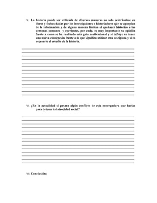 V. La historia puede ser utilizada de diversas maneras no solo centrándose en
         libros y fechas dadas por los investigadores e historiadores que se aporpian
         de la información y de alguna manera limitan el quehacer histórico a las
         personas comunes y corrientes, por ende, es muy importante su opinión
         frente a como se ha realizado esta guía motivacional y si influye en tener
         una nueva concepción frente a lo que significa utilizar esta disciplina y si es
         necesario el estudio de la historia.
_________________________________________________________________________
_________________________________________________________________________
_________________________________________________________________________
_________________________________________________________________________
_________________________________________________________________________
_________________________________________________________________________
_________________________________________________________________________
_________________________________________________________________________
_________________________________________________________________________
_________________________________________________________________________
_________________________________________________________________________
_________________________________________________________________________
_________________________________________________________________________
_________________________________________________________________________


  VI. ¿En la actualidad si pasara algún conflicto de esta envergadura que harías
         para detener tal atrocidad social?
_________________________________________________________________________
_________________________________________________________________________
_________________________________________________________________________
_________________________________________________________________________
_________________________________________________________________________
_________________________________________________________________________
_________________________________________________________________________
_________________________________________________________________________
_________________________________________________________________________
_________________________________________________________________________
_________________________________________________________________________
_________________________________________________________________________
_________________________________________________________________________
_________________________________________________________________________


  VII. Conclusión:
 