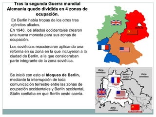 Tras llaa sseegguunnddaa GGuueerrrraa mmuunnddiiaall 
AAlleemmaanniiaa qquueeddoo ddiivviiddiiddaa eenn 44 zzoonnaass ddee 
ooccuuppaacciióónn.. 
En Berlín había tropas de los otros tres 
ejércitos aliados. 
En 1948, los aliados occidentales crearon 
una nueva moneda para sus zonas de 
ocupación. 
Los soviéticos reaccionaron aplicando una 
reforma en su zona en la que incluyeron a la 
ciudad de Berlín, a la que consideraban 
parte integrante de la zona soviética. 
Se inició con esto el bloqueo de Berlín, 
mediante la interrupción de toda 
comunicación terrestre entre las zonas de 
ocupación occidentales y Berlín occidental, 
Stalin confiaba en que Berlín oeste caería. 
 