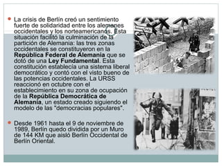  La crisis de Berlín creó un sentimiento 
fuerte de solidaridad entre los alemanes 
occidentales y los norteamericanos. Esta 
situación facilitó la culminación de la 
partición de Alemania: las tres zonas 
occidentales se constituyeron en la 
República Federal de Alemania que se 
dotó de una Ley Fundamental. Esta 
constitución establecía una sistema liberal 
democrático y contó con el visto bueno de 
las potencias occidentales. La URSS 
reaccionó en octubre con el 
establecimiento en su zona de ocupación 
de la República Democrática de 
Alemania, un estado creado siguiendo el 
modelo de las "democracias populares". 
 Desde 1961 hasta el 9 de noviembre de 
1989, Berlín quedo dividida por un Muro 
de 144 KM que aisló Berlín Occidental de 
Berlín Oriental. 
 