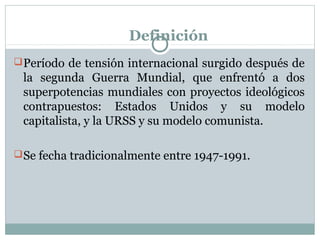 Definición 
Período de tensión internacional surgido después de 
la segunda Guerra Mundial, que enfrentó a dos 
superpotencias mundiales con proyectos ideológicos 
contrapuestos: Estados Unidos y su modelo 
capitalista, y la URSS y su modelo comunista. 
Se fecha tradicionalmente entre 1947-1991. 
 
