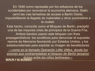 BERLÍN Y SU BLOQUEO
En 1948 como represalia por los esfuerzos de los
occidentales por reconstruir la economía alemana, Stalin
cerró las vías terrestres de acceso a Berlín Oeste,
imposibilitando la llegada de materiales y otros suministros a
la ciudad.
Este hecho, conocido como el Bloqueo de Berlín, precipitó
una de las mayores crisis de principios de la Guerra Fría.
Ambos bandos usaron este bloqueo con fines
propagandísticos: los soviéticos para denunciar el supuesto
rearme de Alemania favorecido por Estados Unidos, y los
estadounidenses para explotar su imagen de benefactores
—como en la llamada Operación Little Vittles, donde los
aviones que contrarrestaban el bloqueo de Berlín lanzaron
dulces entre los niños berlineses—
 