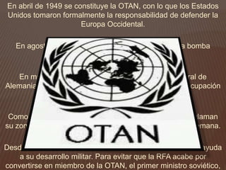 En abril de 1949 se constituye la OTAN, con lo que los Estados
Unidos tomaron formalmente la responsabilidad de defender la
Europa Occidental.
En agosto de ese año, la URSS detona su primera bomba
atómica.
En mayo de 1949, se establece la República Federal de
Alemania como producto de la fusión de las zonas de ocupación
aliada.
Como réplica, en octubre de ese año, los soviéticos proclaman
su zona de ocupación como la República Democrática Alemana.
Desde el inicio de la existencia de la RFA, Estados Unidos ayuda
a su desarrollo militar. Para evitar que la RFA acabe por
convertirse en miembro de la OTAN, el primer ministro soviético,
 
