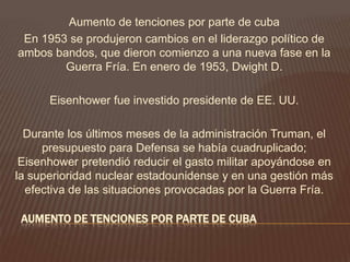 AUMENTO DE TENCIONES POR PARTE DE CUBA
Aumento de tenciones por parte de cuba
En 1953 se produjeron cambios en el liderazgo político de
ambos bandos, que dieron comienzo a una nueva fase en la
Guerra Fría. En enero de 1953, Dwight D.
Eisenhower fue investido presidente de EE. UU.
Durante los últimos meses de la administración Truman, el
presupuesto para Defensa se había cuadruplicado;
Eisenhower pretendió reducir el gasto militar apoyándose en
la superioridad nuclear estadounidense y en una gestión más
efectiva de las situaciones provocadas por la Guerra Fría.
 