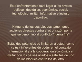 Este enfrentamiento tuvo lugar a los niveles
político, ideológico, económico, social,
tecnológico, militar, informativo e incluso
deportivo.
Ninguno de los dos bloques tomó nunca
acciones directas contra el otro, razón por la
que se denominó al conflicto "guerra fría".
Estas dos potencias se limitaron a actuar como
«ejes» influyentes de poder en el contexto
internacional y a la cooperación económica y
militar con los países aliados o satélites de uno
de los bloques contra los del otro.
 