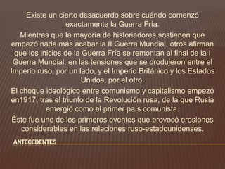 ANTECEDENTES
Existe un cierto desacuerdo sobre cuándo comenzó
exactamente la Guerra Fría.
Mientras que la mayoría de historiadores sostienen que
empezó nada más acabar la II Guerra Mundial, otros afirman
que los inicios de la Guerra Fría se remontan al final de la I
Guerra Mundial, en las tensiones que se produjeron entre el
Imperio ruso, por un lado, y el Imperio Británico y los Estados
Unidos, por el otro.
El choque ideológico entre comunismo y capitalismo empezó
en1917, tras el triunfo de la Revolución rusa, de la que Rusia
emergió como el primer país comunista.
Éste fue uno de los primeros eventos que provocó erosiones
considerables en las relaciones ruso-estadounidenses.
 