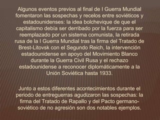 Algunos eventos previos al final de I Guerra Mundial
fomentaron las sospechas y recelos entre soviéticos y
estadounidenses: la idea bolchevique de que el
capitalismo debía ser derribado por la fuerza para ser
reemplazado por un sistema comunista, la retirada
rusa de la I Guerra Mundial tras la firma del Tratado de
Brest-Litovsk con el Segundo Reich, la intervención
estadounidense en apoyo del Movimiento Blanco
durante la Guerra Civil Rusa y el rechazo
estadounidense a reconocer diplomáticamente a la
Unión Soviética hasta 1933.
Junto a estos diferentes acontecimientos durante el
periodo de entreguerras agudizaron las sospechas: la
firma del Tratado de Rapallo y del Pacto germano-
soviético de no agresión son dos notables ejemplos.
 