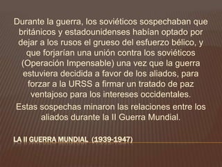 LA II GUERRA MUNDIAL (1939-1947)
Durante la guerra, los soviéticos sospechaban que
británicos y estadounidenses habían optado por
dejar a los rusos el grueso del esfuerzo bélico, y
que forjarían una unión contra los soviéticos
(Operación Impensable) una vez que la guerra
estuviera decidida a favor de los aliados, para
forzar a la URSS a firmar un tratado de paz
ventajoso para los intereses occidentales.
Estas sospechas minaron las relaciones entre los
aliados durante la II Guerra Mundial.
 
