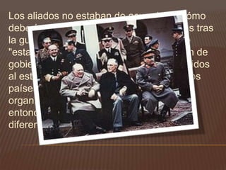 Los aliados no estaban de acuerdo en cómo
deberían dibujarse las fronteras europeas tras
la guerra. El modelo estadounidenses de
"estabilidad" se basaba en la instauración de
gobiernos y mercados económicos parecidos
al estadounidense, y la creencia de que los
países así gobernados acudirían a
organizaciones internacionales (como la
entonces futura ONU) para arreglar sus
diferencias.
 