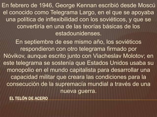 EL TELÓN DE ACERO
En febrero de 1946, George Kennan escribió desde Moscú
el conocido como Telegrama Largo, en el que se apoyaba
una política de inflexibilidad con los soviéticos, y que se
convertiría en una de las teorías básicas de los
estadounidenses.
En septiembre de ese mismo año, los soviéticos
respondieron con otro telegrama firmado por
Nóvikov, aunque escrito junto con Viacheslav Molotov; en
este telegrama se sostenía que Estados Unidos usaba su
monopolio en el mundo capitalista para desarrollar una
capacidad militar que creara las condiciones para la
consecución de la supremacía mundial a través de una
nueva guerra.
 