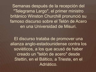 Semanas después de la recepción del
"Telegrama Largo", el primer ministro
británico Winston Churchill pronunció su
famoso discurso sobre el Telón de Acero
en una Universidad de Misuri.
El discurso trataba de promover una
alianza anglo-estadounidense contra los
soviéticos, a los que acusó de haber
creado un "telón de acero" desde
Stettin, en el Báltico, a Trieste, en el
Adriático.
 