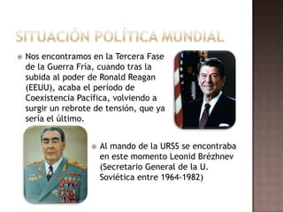 Situación política mundialNos encontramos en la Tercera Fase de la Guerra Fría, cuando tras la subida al poder de Ronald Reagan (EEUU), acaba el período de Coexistencia Pacífica, volviendo a surgir un rebrote de tensión, que ya sería el último.Al mando de la URSS se encontraba en este momento LeonidBrézhnev (Secretario General de la U. Soviética entre 1964-1982)