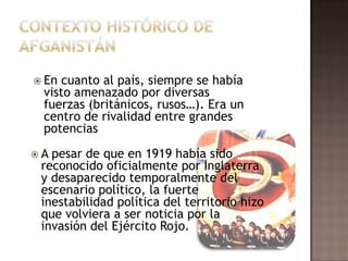 Contexto histórico de afganistánEn cuanto al país, siempre se había visto amenazado por diversas fuerzas (británicos, rusos…). Era un centro de rivalidad entre grandes potenciasA pesar de que en 1919 había sido reconocido oficialmente por Inglaterra y desaparecido temporalmente del escenario político, la fuerte inestabilidad política del territorio hizo que volviera a ser noticia por la invasión del Ejército Rojo.