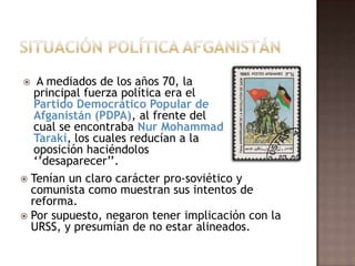 Situación Política AfganistánA mediados de los años 70, la principal fuerza política era el Partido Democrático Popular deAfganistán (PDPA), al frente del cual se encontraba NurMohammadTaraki, los cuales reducían a la oposición haciéndolos ‘’desaparecer’’.