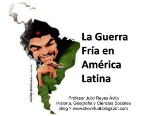 La Guerra
Fría en
América
Latina
Profesor Julio Reyes Ávila
Historia, Geografía y Ciencias Sociales
Blog > www.cliovirtual.blogspot.com
 