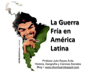 La Guerra
Fría en
América
Latina
Profesor Julio Reyes Ávila
Historia, Geografía y Ciencias Sociales
Blog > www.cliovirtual.blogspot.com
 