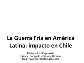 La Guerra Fría en América
 Latina: impacto en Chile
            Profesor Julio Reyes Ávila
     Historia, Geografía y Ciencias Sociales
      Blog > www.cliovirtual.blogspot.com
 