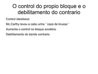 O control do propio bloque e o
      debilitamento do contrario
Control ideolóxico
Mc.Carthy levou a cabo unha ``caza de bruxas´´
Aumenta o control no bloque soviético
Debilitamento do bando contrario
 