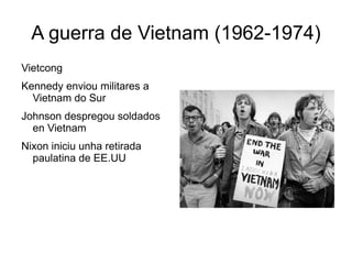 A guerra de Vietnam (1962-1974)
Vietcong
Kennedy enviou militares a
  Vietnam do Sur
Johnson despregou soldados
  en Vietnam
Nixon iniciu unha retirada
  paulatina de EE.UU
 