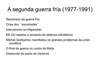 A segunda guerra fría (1977-1991)
Recomezo da guerra fría
Crise dos ``euromisiles´´
Intervención en Afganistán
EE.UU repetou o proxecto de defensa extratéxica
Mikhail Gorbachov manifestou os grandes problemas da unión
  soviética
O final da guerra no cumio da Malta
Disolución do pacto de Varsovia
 