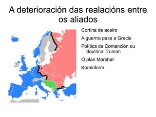A deterioración das realacións entre
             os aliados
                  Cortina de aceiro
                  A guerrra pasa a Grecia
                  Política de Contención ou
                    doutrina Truman
                  O plan Marshall
                  Kominform
 