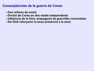 4 .  E LS  C ONFLICTES A  À SIA:  C OREA I  I NDOXINA ●   Guerra de Corea (1950-1953) IIGM: Corea és envaïda pels  japonesos 1945: alliberament de Corea pels    russos i nord-americans. Línea de separació: paral·lel 38º, Corea del Nord: supervisió  soviètica Corea del Sud: supervisió nord- Americana 1950: tropes del nord traspassen el  paral·lel 38º 1953: armistici de Panmunjong 