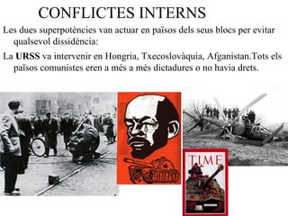 CONFLICTES INTERNS
Les dues superpotències van actuar en països dels seus blocs per evitar
qualsevol dissidència:
La URSS va intervenir en Hongria, Txecoslovàquia, Afganistan.Tots els
països comunistes eren a més a més dictadures o no havia drets.
 